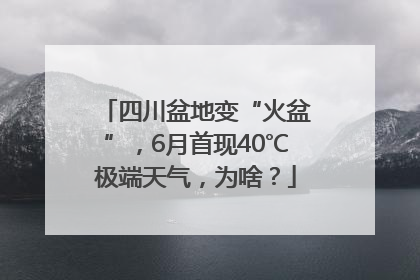 四川盆地变“火盆”，6月首现40℃极端天气，为啥？