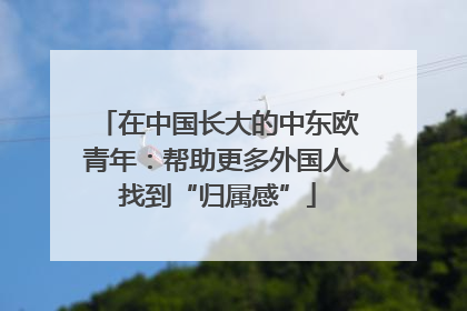在中国长大的中东欧青年：帮助更多外国人找到“归属感”