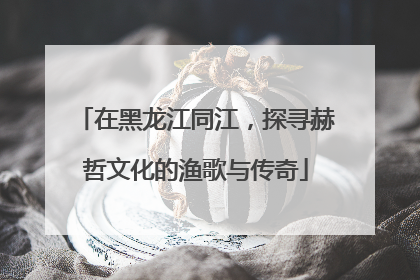 在黑龙江同江，探寻赫哲文化的渔歌与传奇