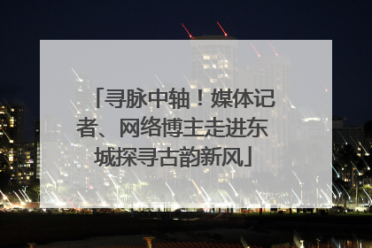 寻脉中轴！媒体记者、网络博主走进东城探寻古韵新风