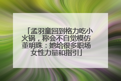 孟羽童回到格力吃小火锅，称会不自觉模仿董明珠：她给很多职场女性力量和指引