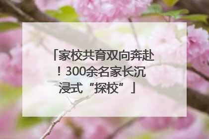 家校共育双向奔赴！300余名家长沉浸式“探校”