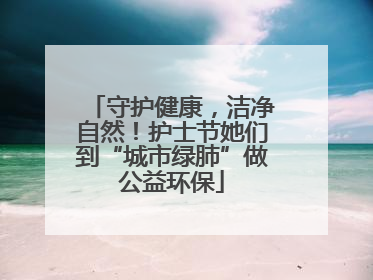 守护健康，洁净自然！护士节她们到“城市绿肺”做公益环保