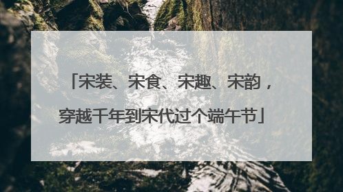 宋装、宋食、宋趣、宋韵，穿越千年到宋代过个端午节