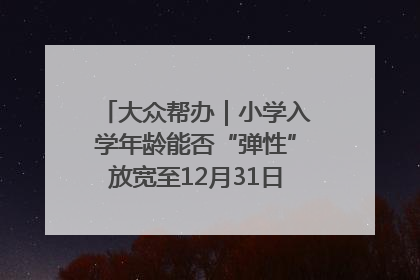 大众帮办｜小学入学年龄能否“弹性”放宽至12月31日？有地方已在探索