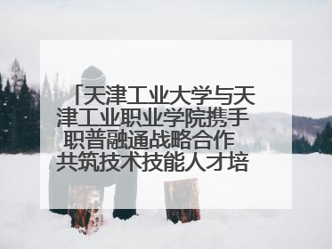 天津工业大学与天津工业职业学院携手职普融通战略合作 共筑技术技能人才培养新高地