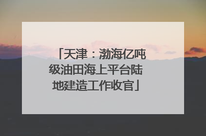 天津：渤海亿吨级油田海上平台陆地建造工作收官