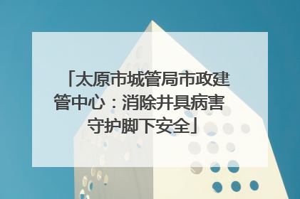 太原市城管局市政建管中心：消除井具病害 守护脚下安全