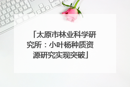 太原市林业科学研究所：小叶杨种质资源研究实现突破