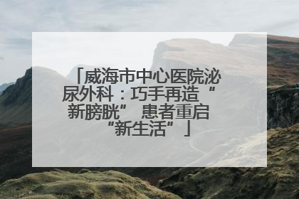 威海市中心医院泌尿外科：巧手再造“新膀胱” 患者重启“新生活”