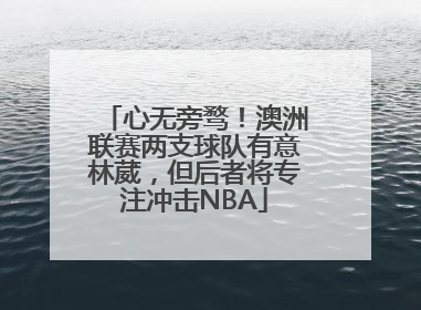 心无旁骛！澳洲联赛两支球队有意林葳，但后者将专注冲击NBA