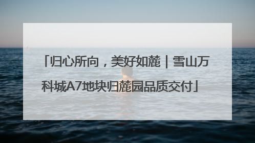 归心所向，美好如麓｜雪山万科城A7地块归麓园品质交付