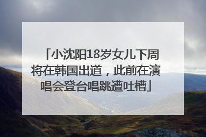 小沈阳18岁女儿下周将在韩国出道，此前在演唱会登台唱跳遭吐槽