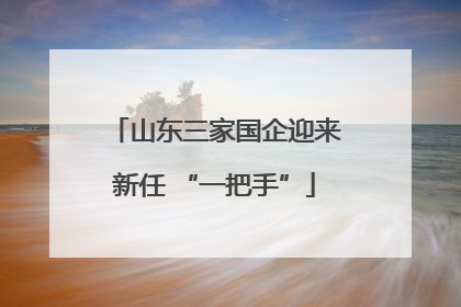 山东三家国企迎来新任 “一把手”