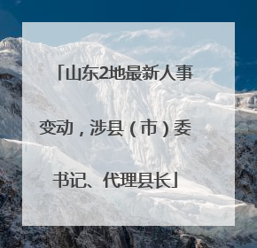 山东2地最新人事变动，涉县（市）委书记、代理县长