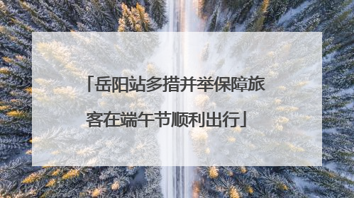 岳阳站多措并举保障旅客在端午节顺利出行