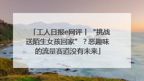 工人日报e网评丨“挑战送陌生女孩回家”？恶趣味的流量赛道没有未来