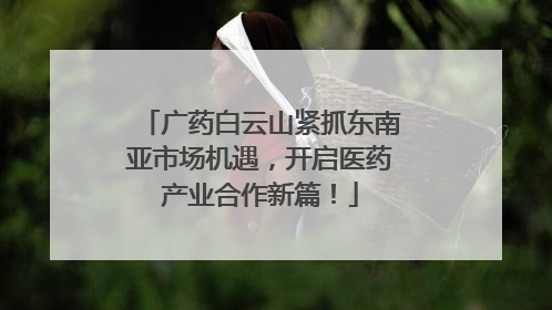 广药白云山紧抓东南亚市场机遇，开启医药产业合作新篇！