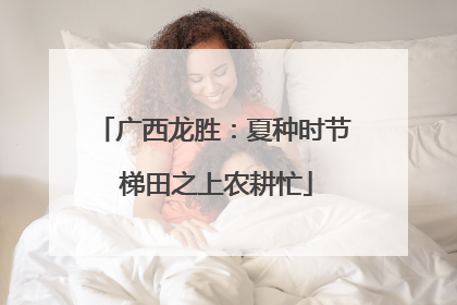 广西龙胜：夏种时节 梯田之上农耕忙