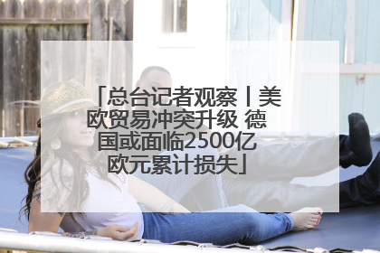 总台记者观察丨美欧贸易冲突升级 德国或面临2500亿欧元累计损失