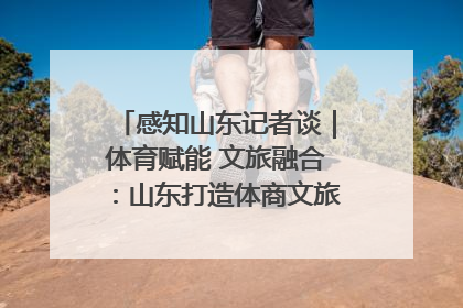 感知山东记者谈｜体育赋能 文旅融合：山东打造体商文旅融合发展新格局