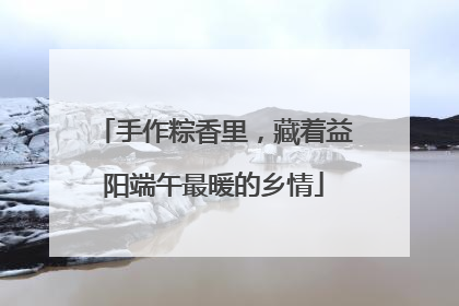 手作粽香里，藏着益阳端午最暖的乡情