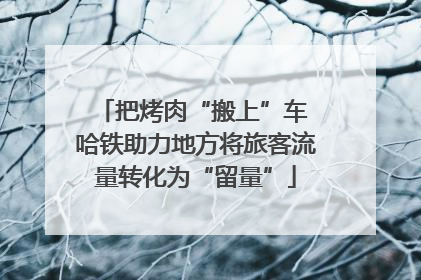 把烤肉“搬上”车 哈铁助力地方将旅客流量转化为“留量”