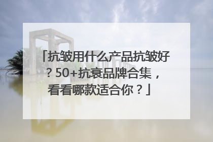 抗皱用什么产品抗皱好？50+抗衰品牌合集，看看哪款适合你？