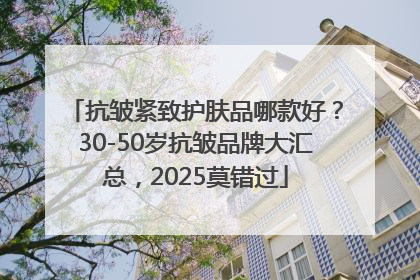 抗皱紧致护肤品哪款好？30-50岁抗皱品牌大汇总，2025莫错过