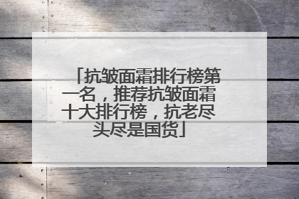 抗皱面霜排行榜第一名，推荐抗皱面霜十大排行榜，抗老尽头尽是国货