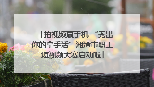 拍视频赢手机 “秀出你的拿手活”湘潭市职工短视频大赛启动啦