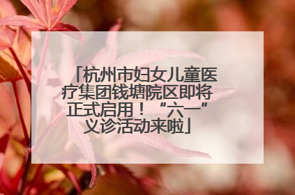 杭州市妇女儿童医疗集团钱塘院区即将正式启用！“六一”义诊活动来啦