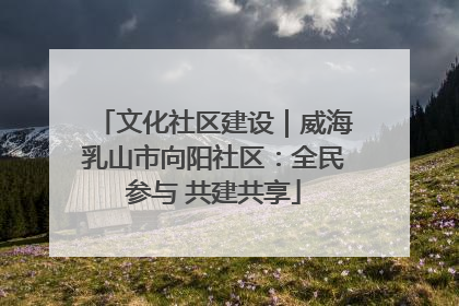 文化社区建设｜威海乳山市向阳社区：全民参与 共建共享