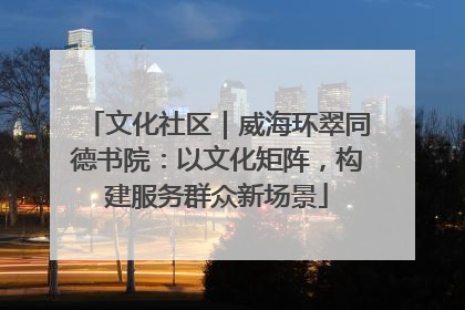 文化社区｜威海环翠同德书院：以文化矩阵，构建服务群众新场景