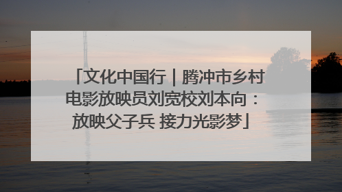 文化中国行｜腾冲市乡村电影放映员刘宽校刘本向：放映父子兵 接力光影梦