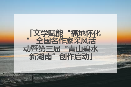 文学赋能“福地怀化” 全国名作家采风活动暨第三届“青山碧水新湖南”创作启动