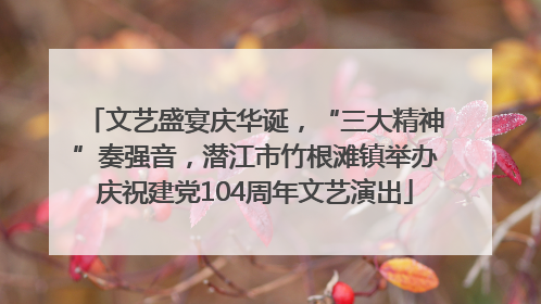 文艺盛宴庆华诞，“三大精神”奏强音，潜江市竹根滩镇举办庆祝建党104周年文艺演出