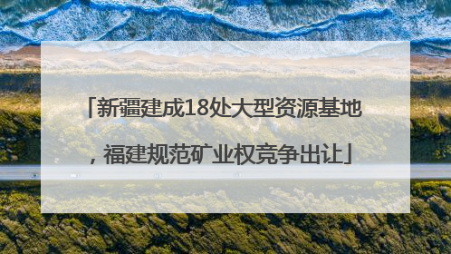 新疆建成18处大型资源基地，福建规范矿业权竞争出让