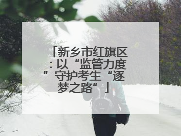 新乡市红旗区：以“监管力度”守护考生“逐梦之路”