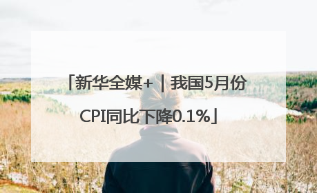 新华全媒+｜我国5月份CPI同比下降0.1%