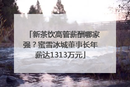 新茶饮高管薪酬哪家强？蜜雪冰城董事长年薪达1313万元