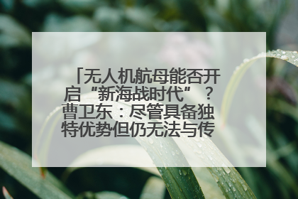无人机航母能否开启“新海战时代”？曹卫东：尽管具备独特优势但仍无法与传统航母相提并论