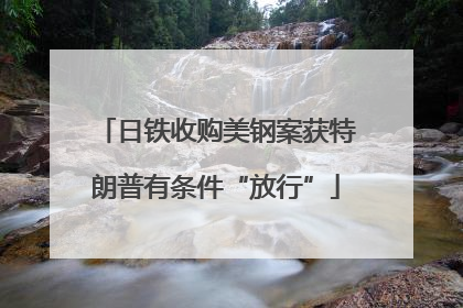 日铁收购美钢案获特朗普有条件“放行”