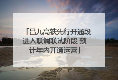 昌九高铁先行开通段进入联调联试阶段 预计年内开通运营