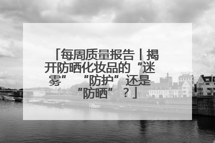 每周质量报告丨揭开防晒化妆品的“迷雾” “防护”还是“防晒”？