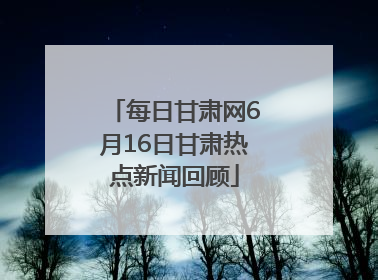 每日甘肃网6月16日甘肃热点新闻回顾