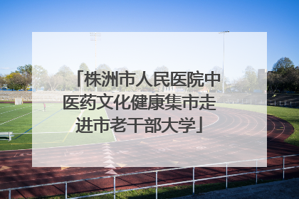 株洲市人民医院中医药文化健康集市走进市老干部大学