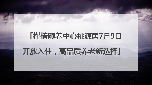 槿椿颐养中心桃源居7月9日开放入住，高品质养老新选择