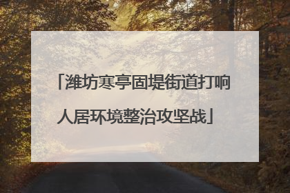 潍坊寒亭固堤街道打响人居环境整治攻坚战