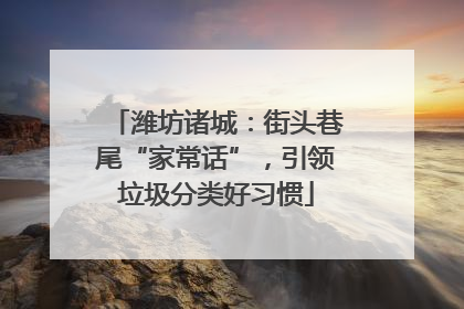潍坊诸城：街头巷尾“家常话”，引领垃圾分类好习惯